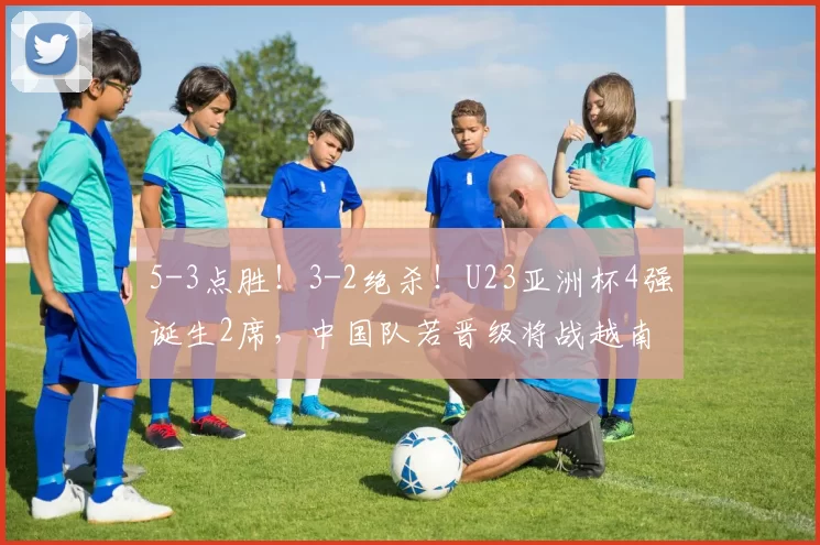 5-3点胜！3-2绝杀！U23亚洲杯4强诞生2席，中国队若晋级将战越南