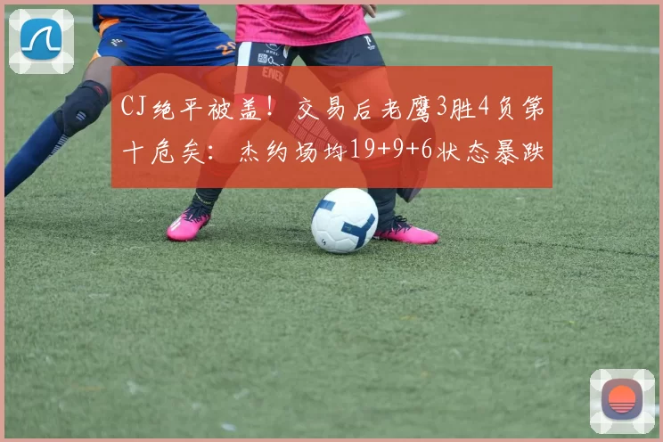 CJ绝平被盖!交易后老鹰3胜4负第十危矣:杰约场均19+9+6状态暴跌