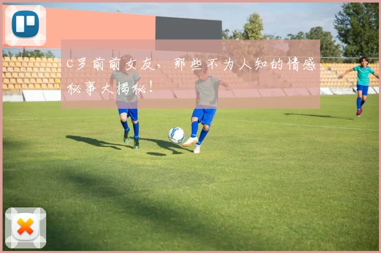 c罗前前女友,那些不为人知的情感秘事大揭秘!