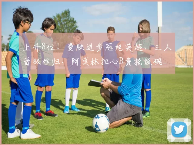 上升8位！曼联进步冠绝英超，三人晋级难归，阿莫林担心B费抢饭碗_比赛_球员_战术