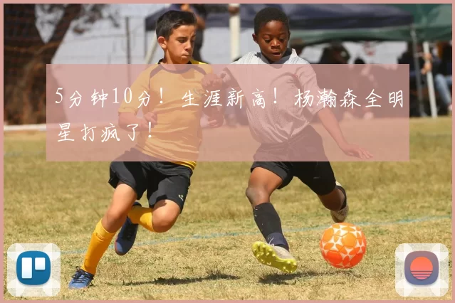 5分钟10分！生涯新高！杨瀚森全明星打疯了！