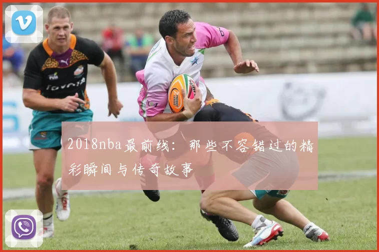 2018nba最前线：那些不容错过的精彩瞬间与传奇故事