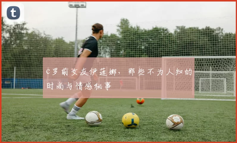 c罗前女友伊莲娜，那些不为人知的时尚与情感秘事