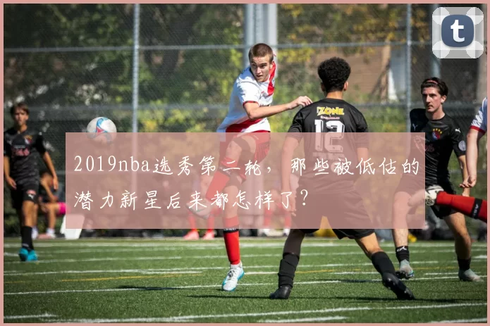 2019nba选秀第二轮,那些被低估的潜力新星后来都怎样了?