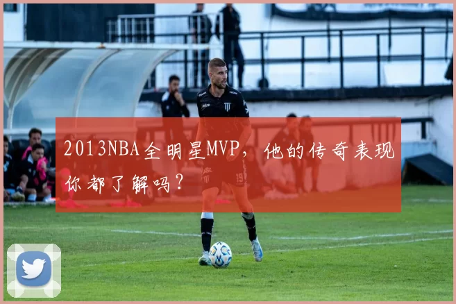 2013NBA全明星MVP，他的传奇表现你都了解吗？