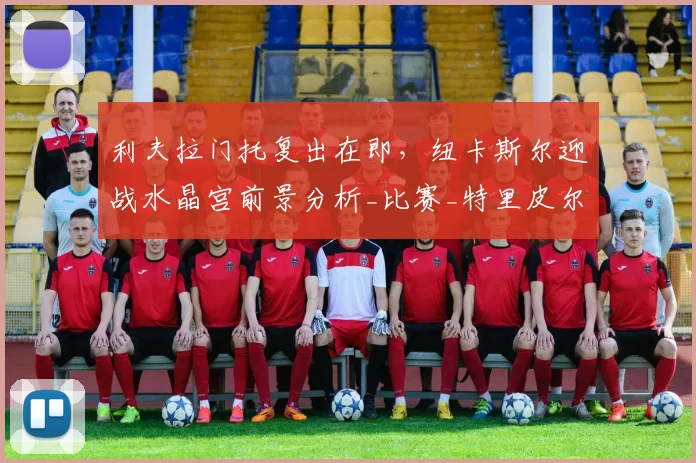 利夫拉门托复出在即，纽卡斯尔迎战水晶宫前景分析_比赛_特里皮尔_伊兰加