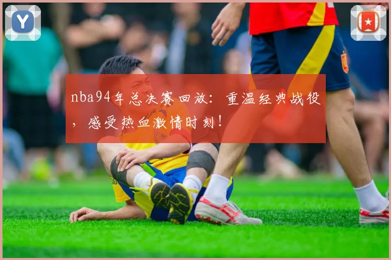 nba94年总决赛回放：重温经典战役，感受热血激情时刻！