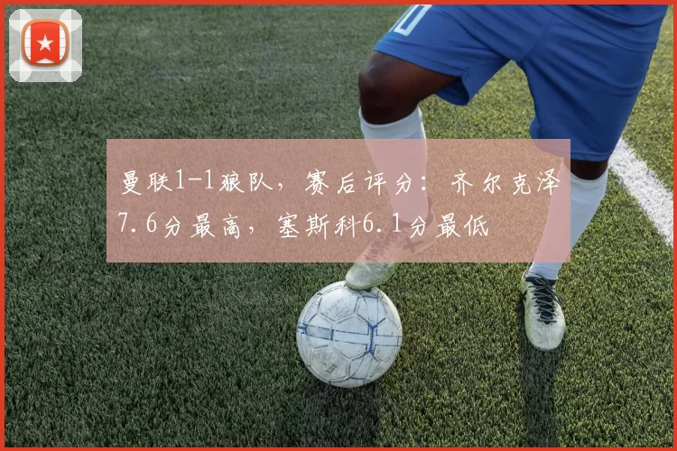 曼联1-1狼队，赛后评分：齐尔克泽7.6分最高，塞斯科6.1分最低