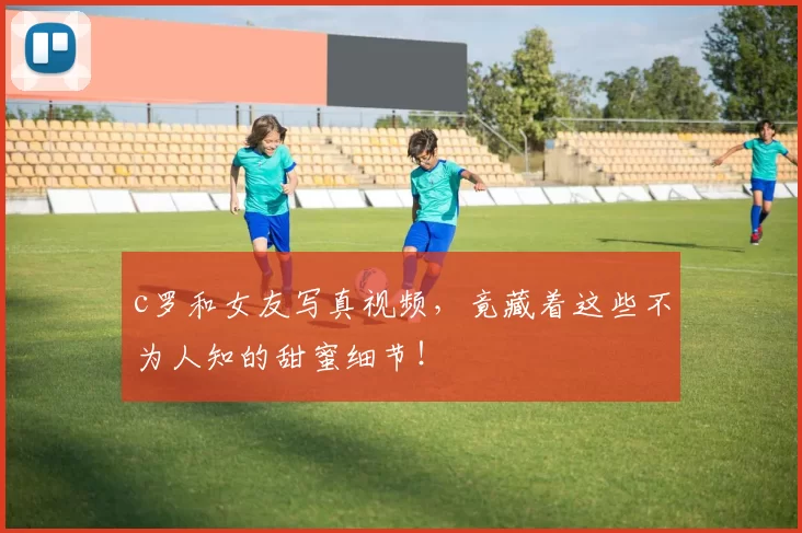 c罗和女友写真视频，竟藏着这些不为人知的甜蜜细节！