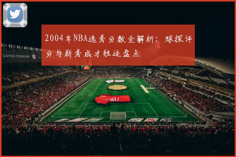 2004年NBA选秀分数全解析：球探评分与新秀成才轨迹盘点