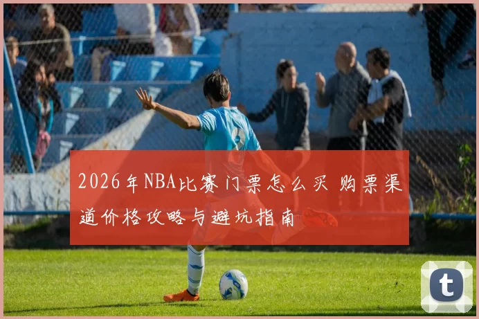 2026年NBA比赛门票怎么买 购票渠道价格攻略与避坑指南