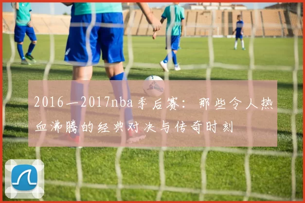 2016一2017nba季后赛：那些令人热血沸腾的经典对决与传奇时刻