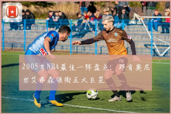 2005年NBA最佳一阵盘点:邓肯奥尼尔艾弗森领衔五大巨星